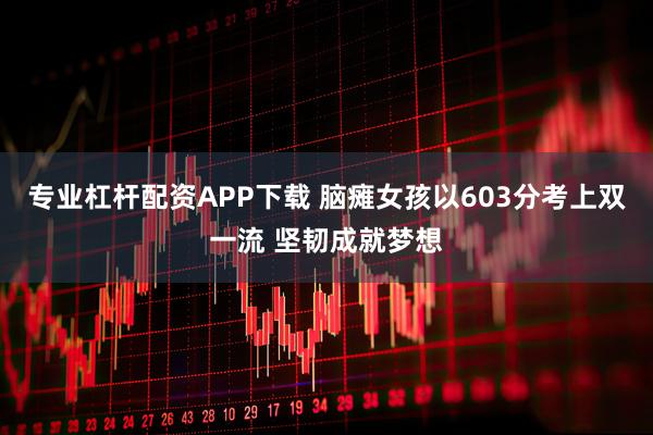 专业杠杆配资APP下载 脑瘫女孩以603分考上双一流 坚韧成就梦想