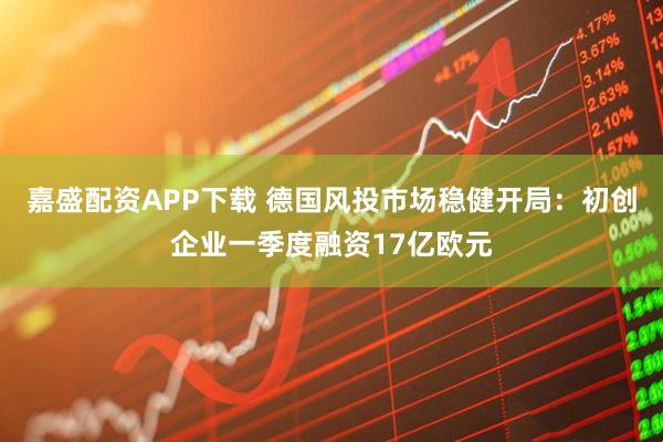 嘉盛配资APP下载 德国风投市场稳健开局：初创企业一季度融资17亿欧元