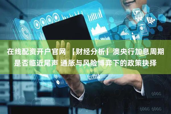 在线配资开户官网 【财经分析】澳央行加息周期是否临近尾声 通胀与风险博弈下的政策抉择