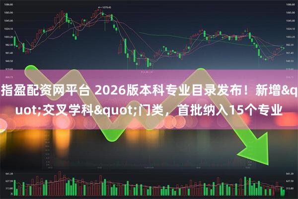 指盈配资网平台 2026版本科专业目录发布！新增"交叉学科"门类，首批纳入15个专业