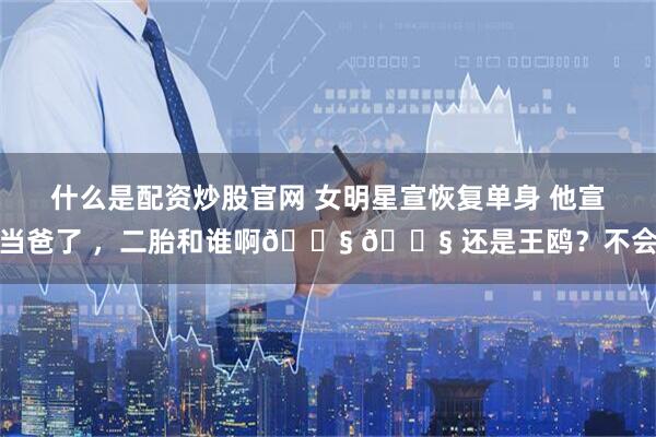 什么是配资炒股官网 女明星宣恢复单身 他宣当爸了 ，二胎和谁啊😧 😧 还是王鸥？不会