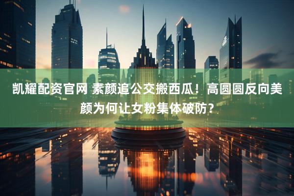 凯耀配资官网 素颜追公交搬西瓜！高圆圆反向美颜为何让女粉集体破防？
